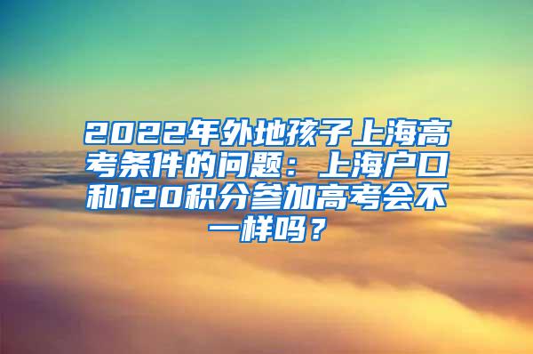 2022年外地孩子上海高考条件的问题：上海户口和120积分参加高考会不一样吗？