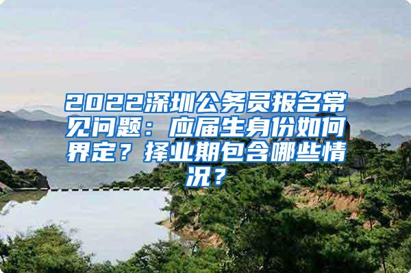 2022深圳公务员报名常见问题：应届生身份如何界定？择业期包含哪些情况？