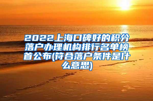 2022上海口碑好的积分落户办理机构排行名单榜首公布(符合落户条件是什么意思)