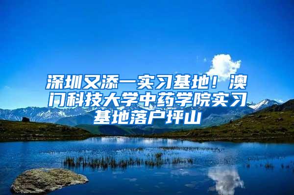 深圳又添一实习基地！澳门科技大学中药学院实习基地落户坪山