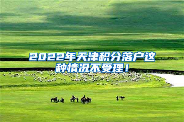 2022年天津积分落户这种情况不受理！