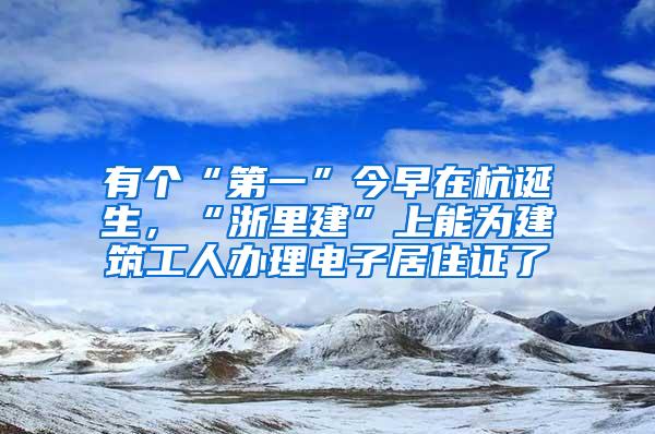 有个“第一”今早在杭诞生，“浙里建”上能为建筑工人办理电子居住证了