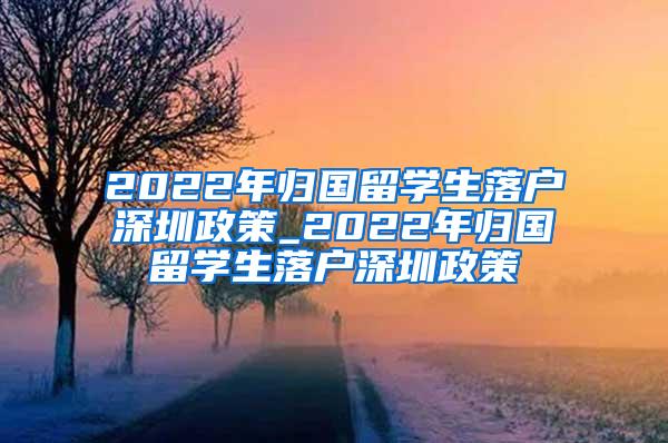 2022年归国留学生落户深圳政策_2022年归国留学生落户深圳政策