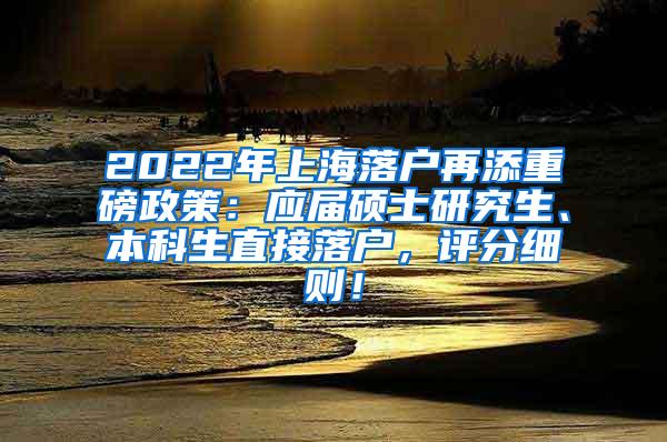 2022年上海落户再添重磅政策：应届硕士研究生、本科生直接落户，评分细则！