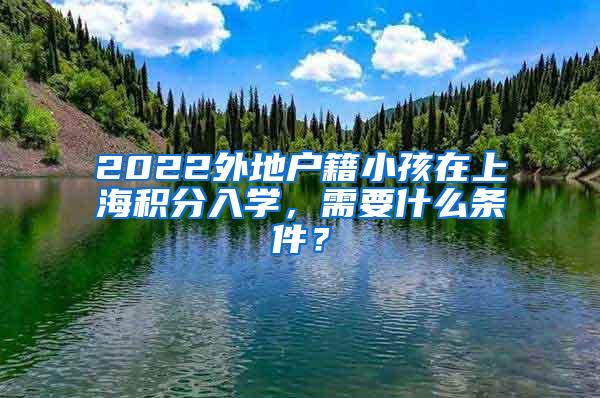 2022外地户籍小孩在上海积分入学，需要什么条件？