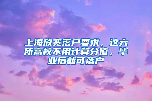 上海放宽落户要求，这六所高校不用计算分值，毕业后就可落户