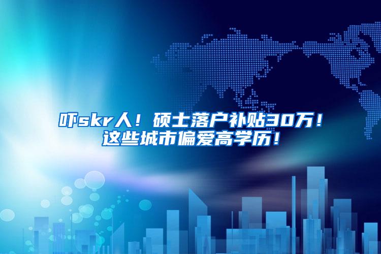 吓skr人！硕士落户补贴30万！这些城市偏爱高学历！