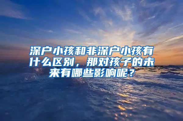 深户小孩和非深户小孩有什么区别，那对孩子的未来有哪些影响呢？