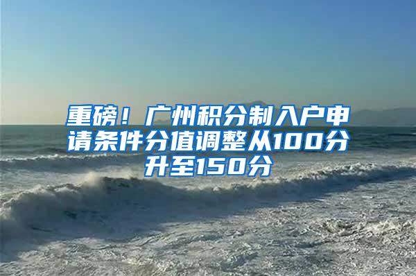 重磅！广州积分制入户申请条件分值调整从100分升至150分