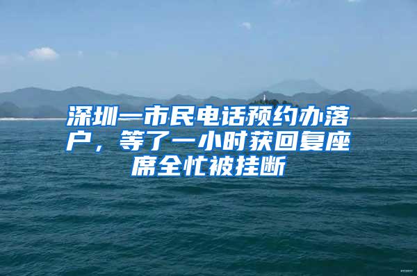 深圳一市民电话预约办落户，等了一小时获回复座席全忙被挂断