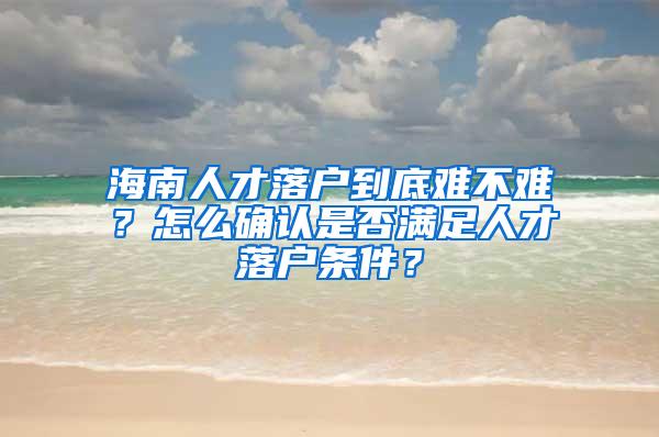 海南人才落户到底难不难？怎么确认是否满足人才落户条件？