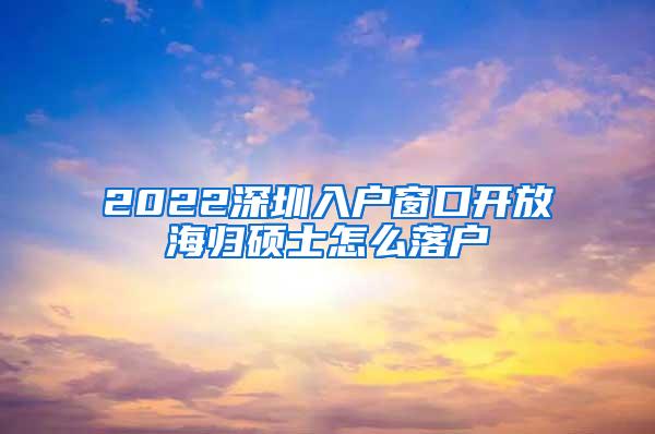 2022深圳入户窗口开放海归硕士怎么落户