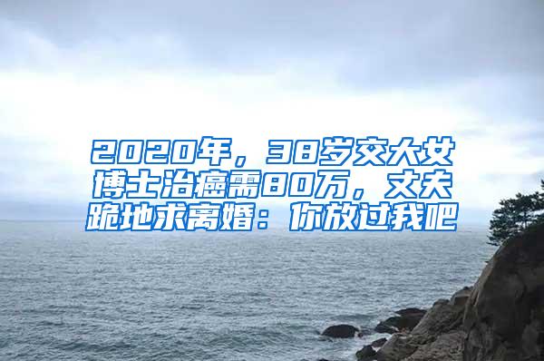 2020年，38岁交大女博士治癌需80万，丈夫跪地求离婚：你放过我吧