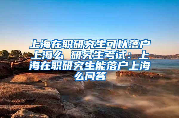 上海在职研究生可以落户上海么 研究生考试：上海在职研究生能落户上海么问答