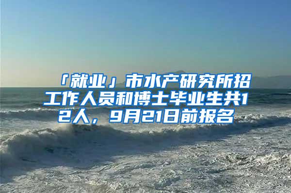 「就业」市水产研究所招工作人员和博士毕业生共12人，9月21日前报名