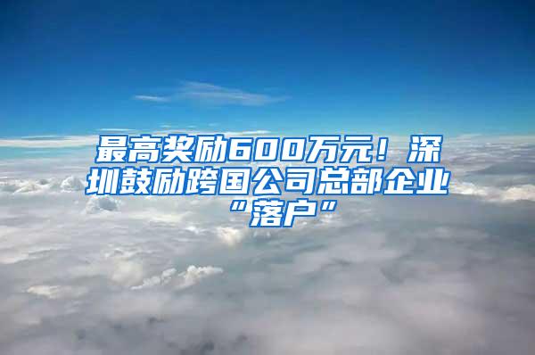 最高奖励600万元！深圳鼓励跨国公司总部企业“落户”