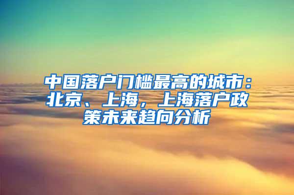 中国落户门槛最高的城市：北京、上海，上海落户政策未来趋向分析