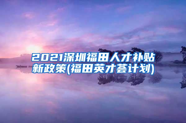 2021深圳福田人才补贴新政策(福田英才荟计划)