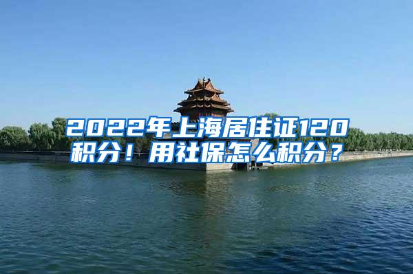 2022年上海居住证120积分！用社保怎么积分？