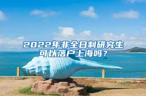 2022年非全日制研究生可以落户上海吗？