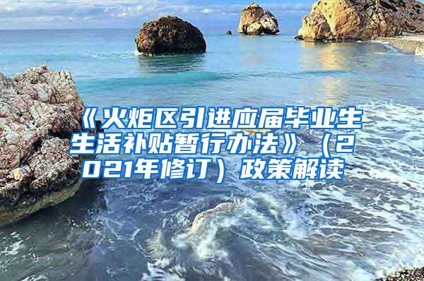 《火炬区引进应届毕业生生活补贴暂行办法》（2021年修订）政策解读