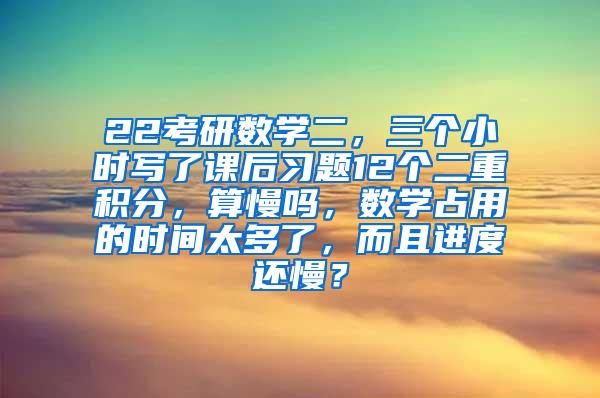 22考研数学二，三个小时写了课后习题12个二重积分，算慢吗，数学占用的时间太多了，而且进度还慢？