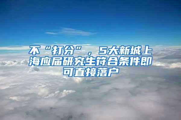 不“打分”，5大新城上海应届研究生符合条件即可直接落户