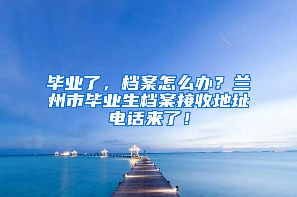 毕业了，档案怎么办？兰州市毕业生档案接收地址电话来了！