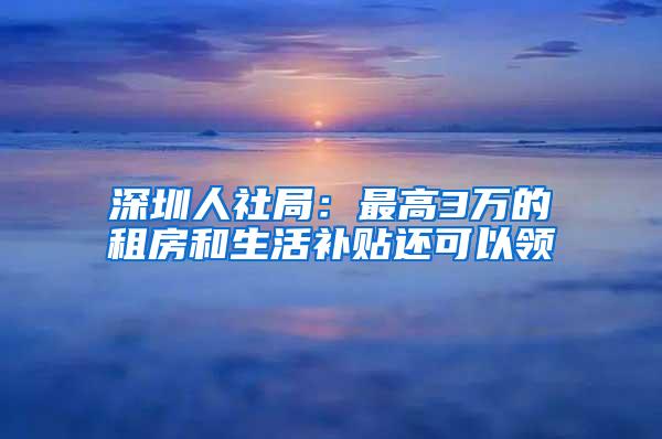 深圳人社局：最高3万的租房和生活补贴还可以领