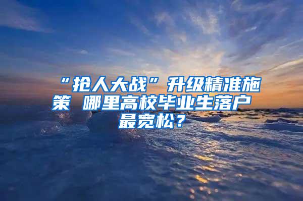 “抢人大战”升级精准施策 哪里高校毕业生落户最宽松？