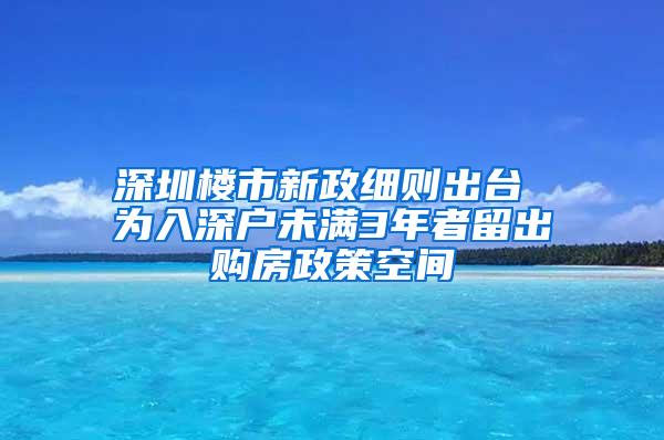 深圳楼市新政细则出台 为入深户未满3年者留出购房政策空间