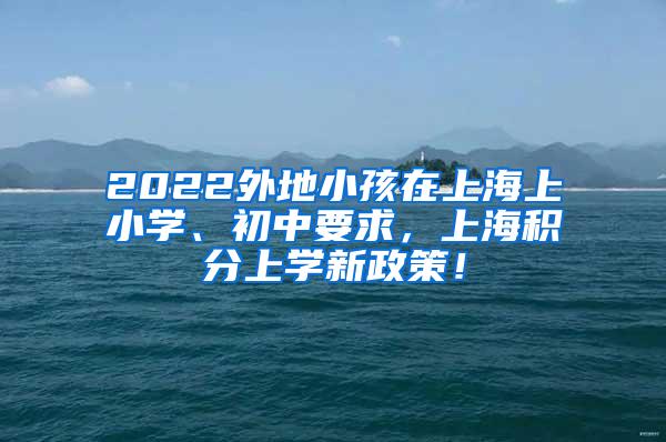 2022外地小孩在上海上小学、初中要求，上海积分上学新政策！