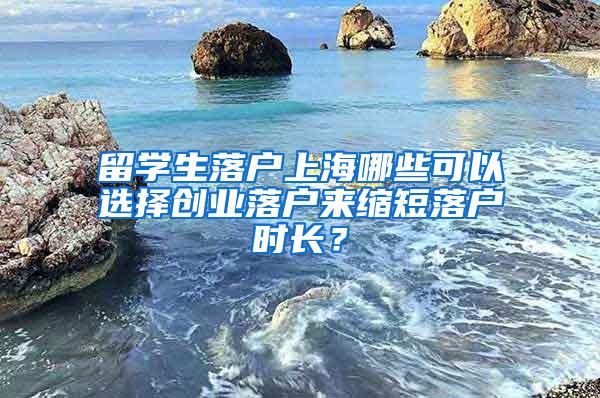 留学生落户上海哪些可以选择创业落户来缩短落户时长？