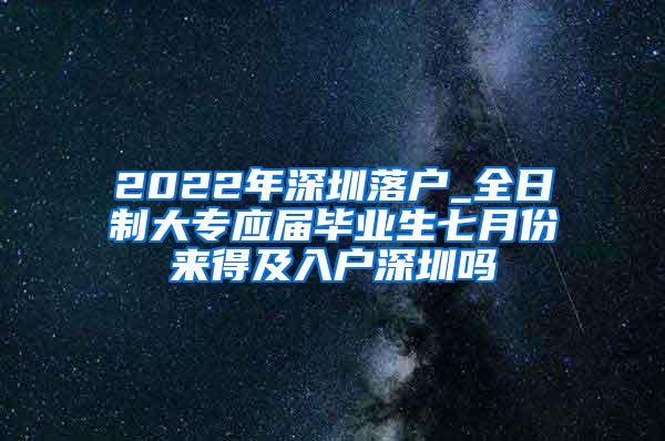 2022年深圳落户_全日制大专应届毕业生七月份来得及入户深圳吗