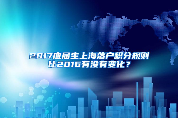 2017应届生上海落户积分规则比2016有没有变化？