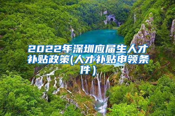 2022年深圳应届生人才补贴政策(人才补贴申领条件）