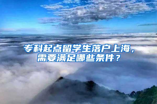 专科起点留学生落户上海，需要满足哪些条件？