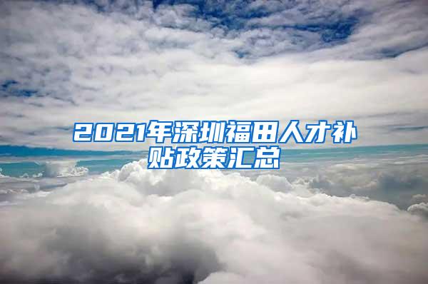 2021年深圳福田人才补贴政策汇总