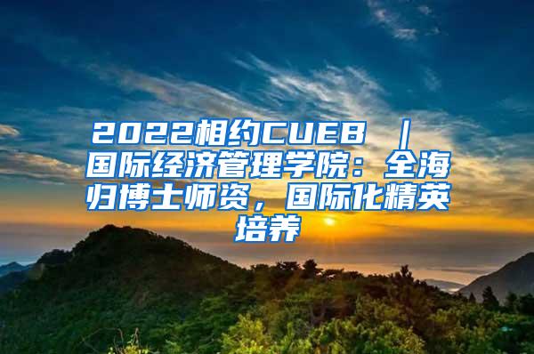 2022相约CUEB ｜ 国际经济管理学院：全海归博士师资，国际化精英培养