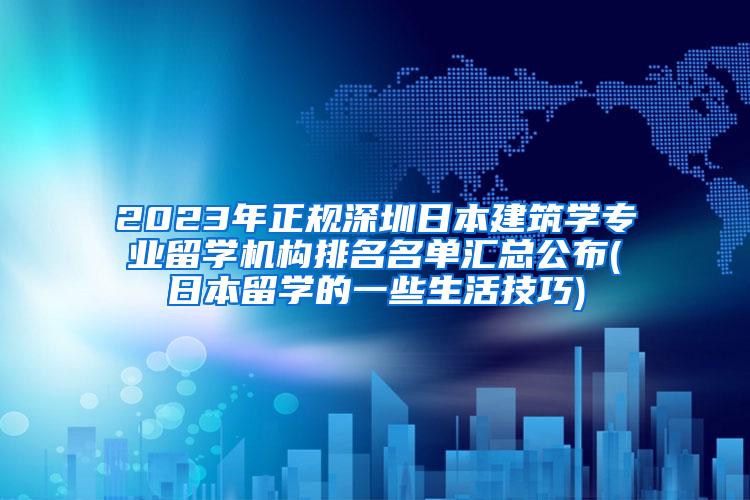 2023年正规深圳日本建筑学专业留学机构排名名单汇总公布(日本留学的一些生活技巧)