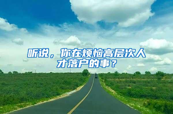 听说，你在烦恼高层次人才落户的事？