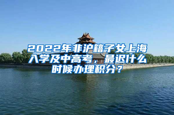 2022年非沪籍子女上海入学及中高考，最迟什么时候办理积分？