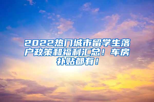 2022热门城市留学生落户政策和福利汇总！车房补贴都有！