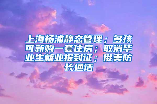 上海杨浦静态管理；多孩可新购一套住房；取消毕业生就业报到证；俄美防长通话