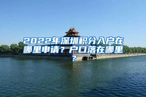 2022年深圳积分入户在哪里申请？户口落在哪里？