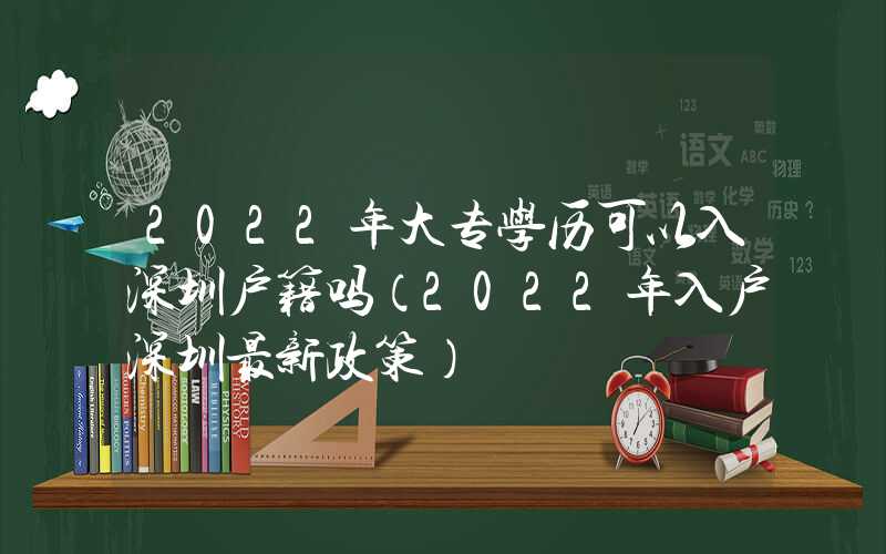 2022年大专学历可以入深圳户籍吗（2022年入户深圳最新政策）