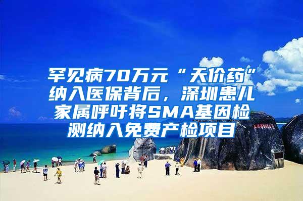 罕见病70万元“天价药”纳入医保背后，深圳患儿家属呼吁将SMA基因检测纳入免费产检项目