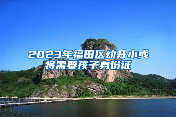 2023年福田区幼升小或将需要孩子身份证