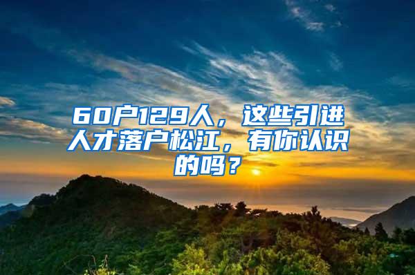 60户129人，这些引进人才落户松江，有你认识的吗？