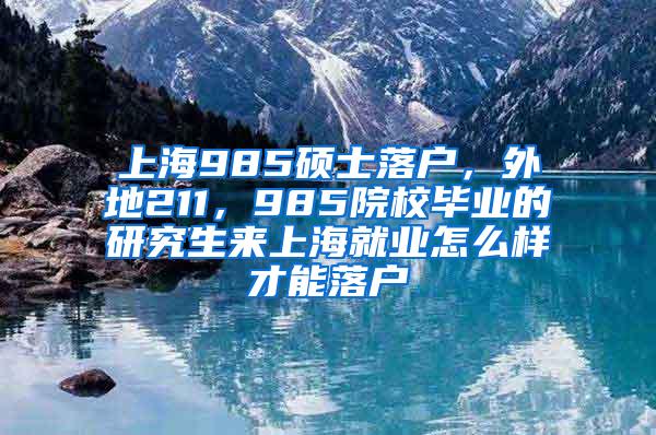 上海985硕士落户，外地211，985院校毕业的研究生来上海就业怎么样才能落户